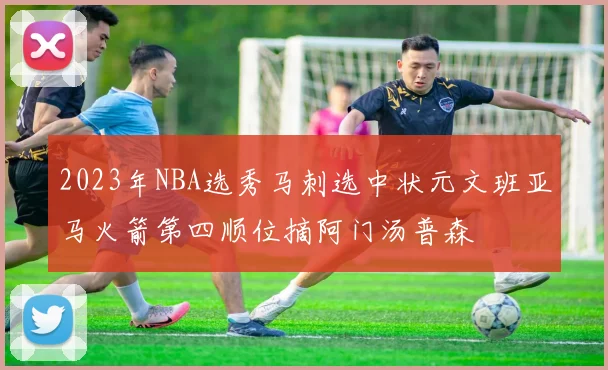 2023年NBA选秀马刺选中状元文班亚马火箭第四顺位摘阿门汤普森