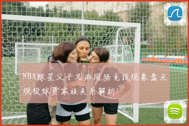 NBA球星父子兄弟同场竞技现象盘点现役球员家族关系解析