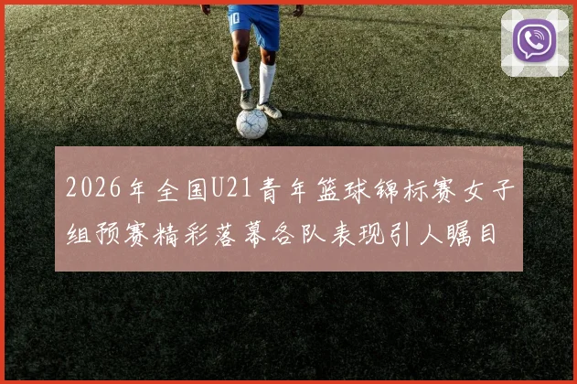 2026年全国U21青年篮球锦标赛女子组预赛精彩落幕各队表现引人瞩目