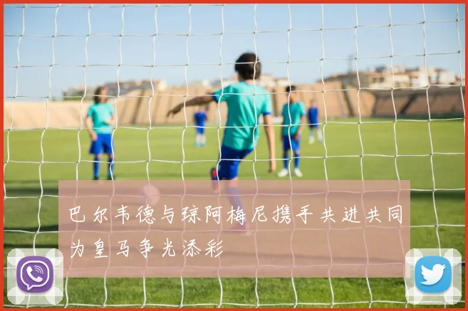 巴尔韦德与琼阿梅尼携手共进共同为皇马争光添彩
