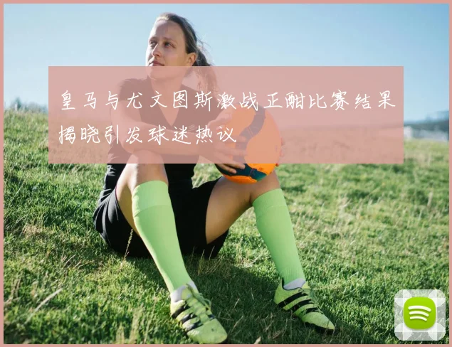 皇马与尤文图斯激战正酣比赛结果揭晓引发球迷热议