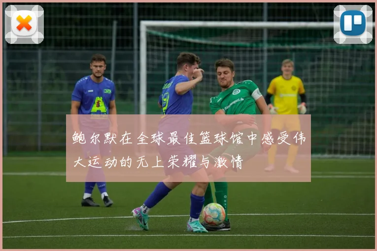 鲍尔默在全球最佳篮球馆中感受伟大运动的无上荣耀与激情