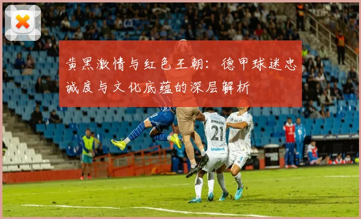 黄黑激情与红色王朝：德甲球迷忠诚度与文化底蕴的深层解析
