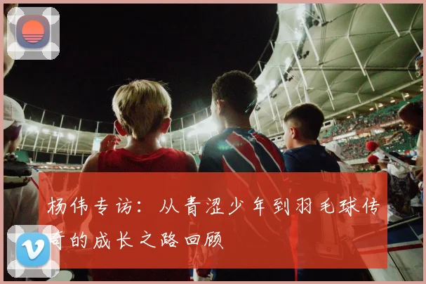 杨伟专访：从青涩少年到羽毛球传奇的成长之路回顾