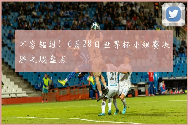 不容错过！6月28日世界杯小组赛决胜之战盘点